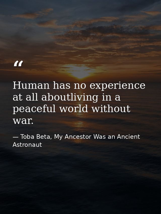Human has no experience at all aboutliving in a peaceful world without war. — Toba Beta, My Ancestor Was an Ancient Astronaut
