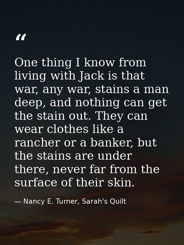 One thing I know from living with Jack is that war, any war, stains a man deep, and nothing can get the stain out. They  — Nancy E. Turner, Sarah's Quilt