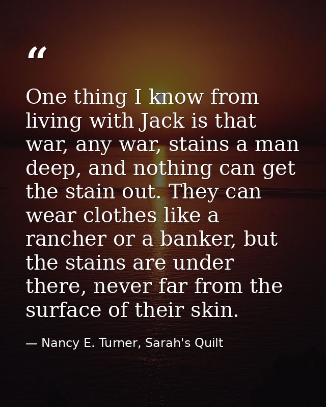 One thing I know from living with Jack is that war, any war, stains a man deep, and nothing can get the stain out. They  — Nancy E. Turner, Sarah's Quilt