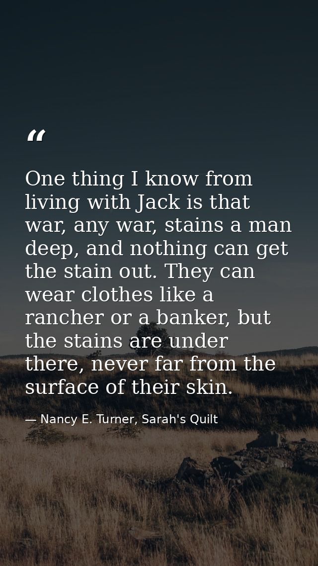 One thing I know from living with Jack is that war, any war, stains a man deep, and nothing can get the stain out. They  — Nancy E. Turner, Sarah's Quilt