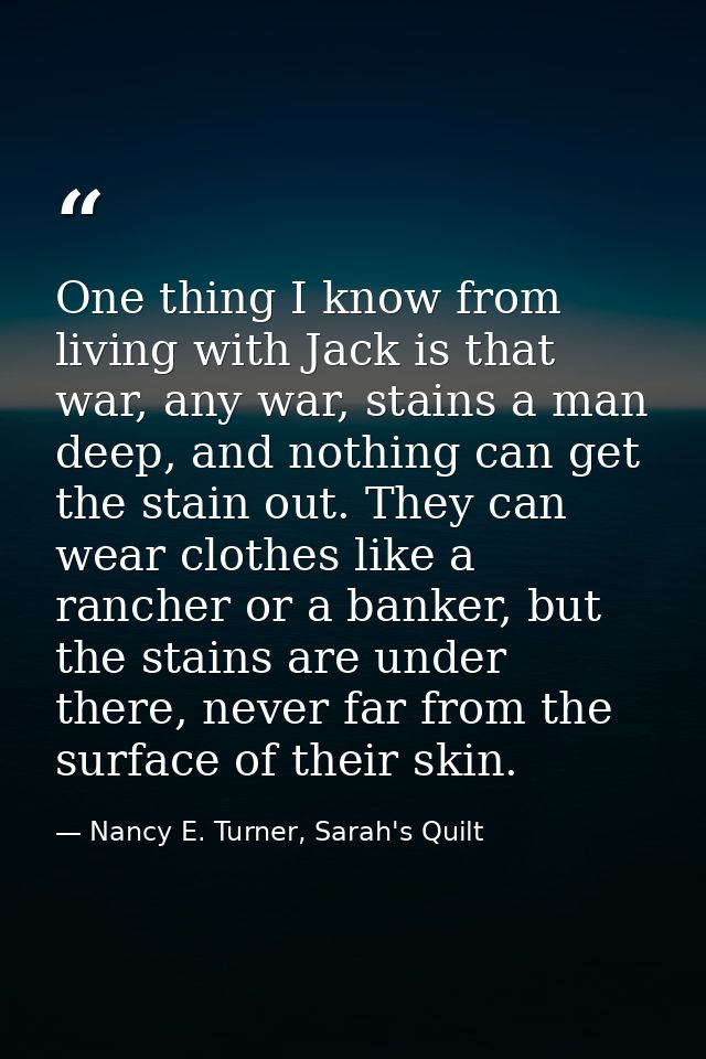One thing I know from living with Jack is that war, any war, stains a man deep, and nothing can get the stain out. They  — Nancy E. Turner, Sarah's Quilt