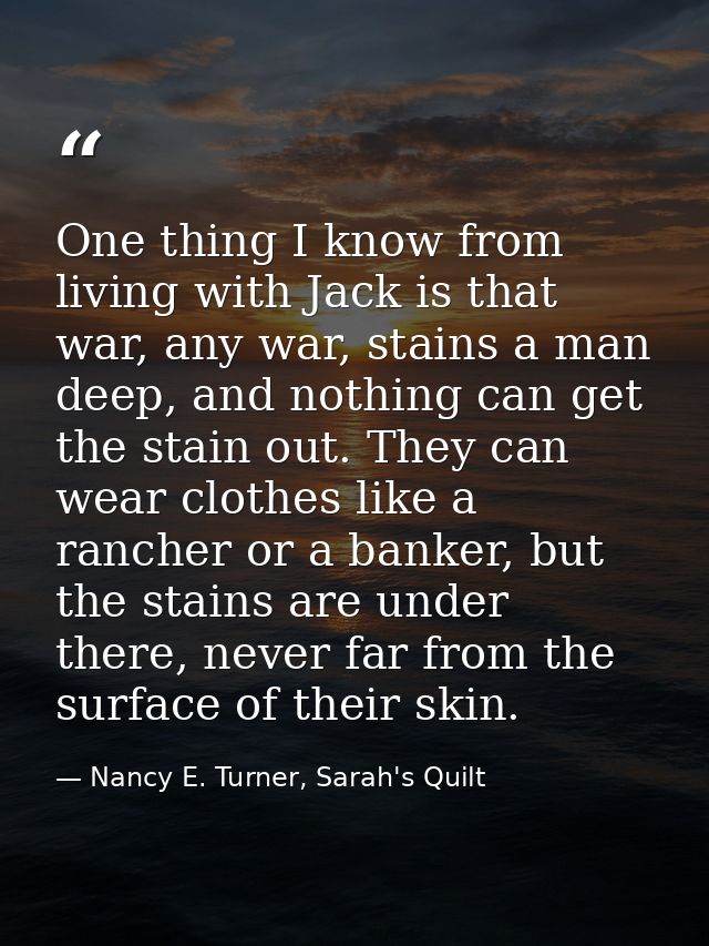 One thing I know from living with Jack is that war, any war, stains a man deep, and nothing can get the stain out. They  — Nancy E. Turner, Sarah's Quilt