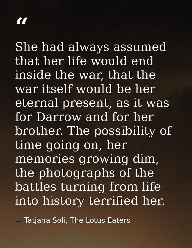 She had always assumed that her life would end inside the war, that the war itself would be her eternal present, as it w — Tatjana Soli, The Lotus Eaters