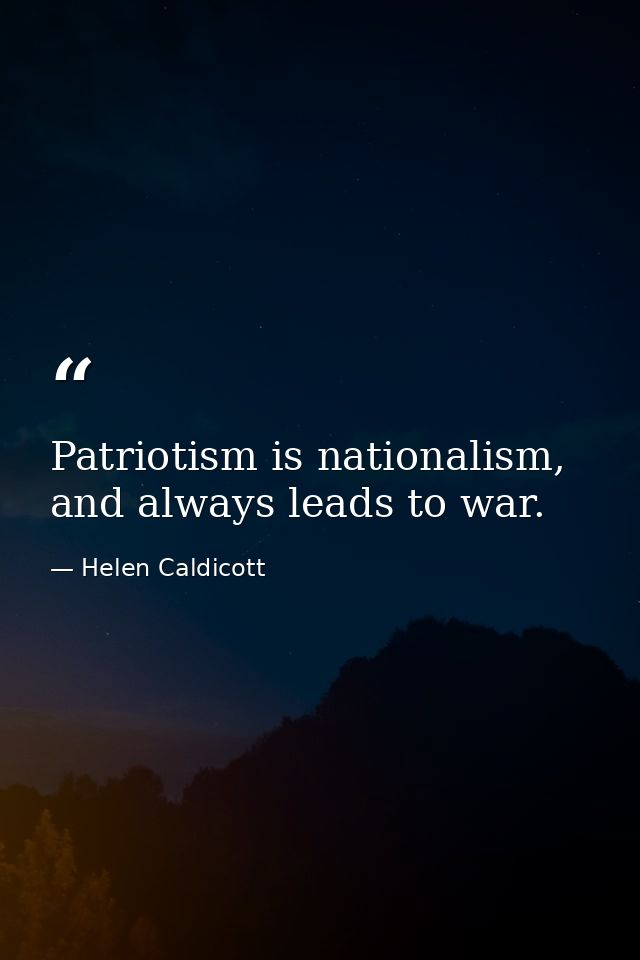 Patriotism is nationalism, and always leads to war. — Helen Caldicott