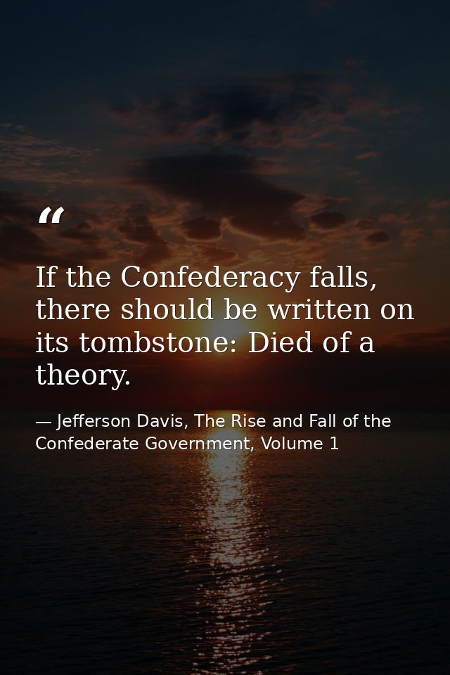 If the Confederacy falls, there should be written on its tombstone: Died of a theory. — Jefferson Davis, The Rise and Fall of the Confederate Government, Volume 1
