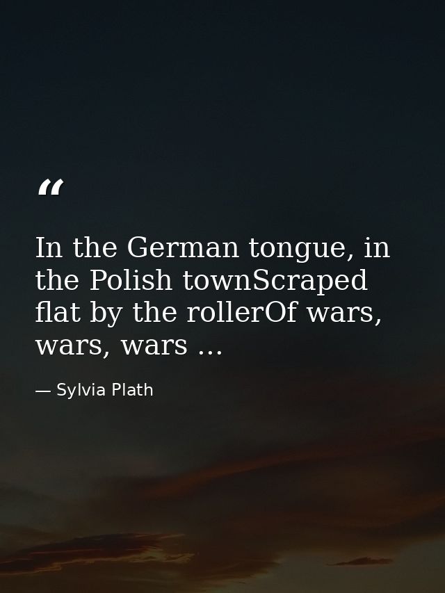 In the German tongue, in the Polish townScraped flat by the rollerOf wars, wars, wars ... — Sylvia Plath