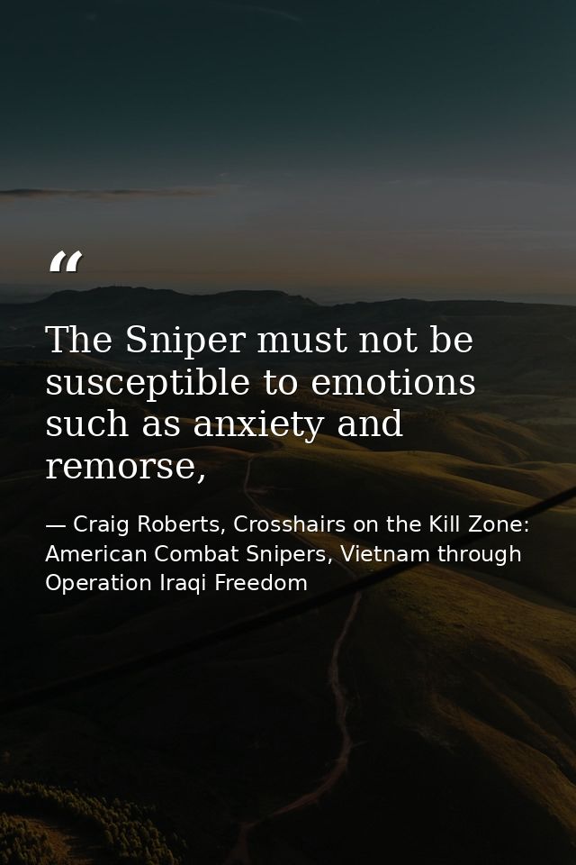 The Sniper must not be susceptible to emotions such as anxiety and remorse, — Craig Roberts, Crosshairs on the Kill Zone: American Combat Snipers, Vietnam through Operation Iraqi Freedom