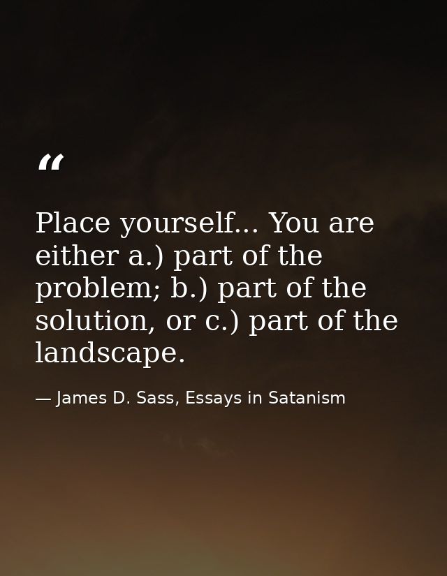 Place yourself... You are either a.) part of the problem; b.) part of the solution, or c.) part of the landscape. — James D. Sass, Essays in Satanism