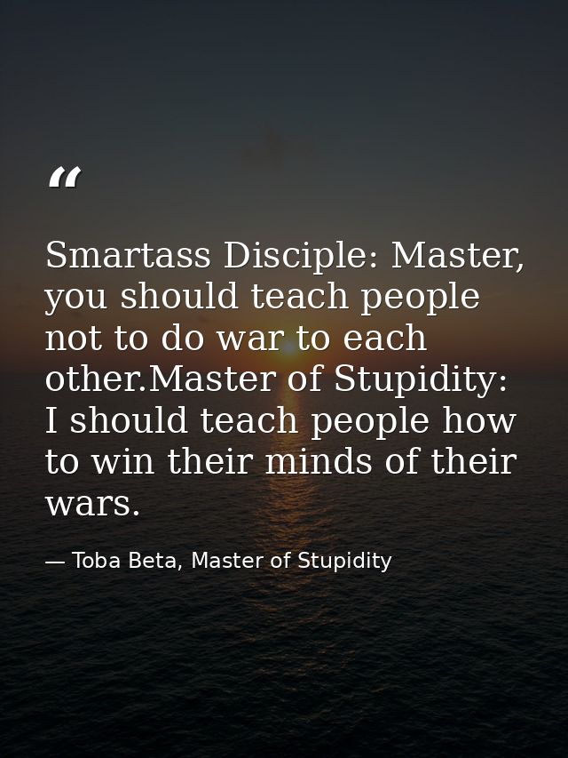 Smartass Disciple: Master, you should teach people not to do war to each other.Master of Stupidity: I should teach peopl — Toba Beta, Master of Stupidity