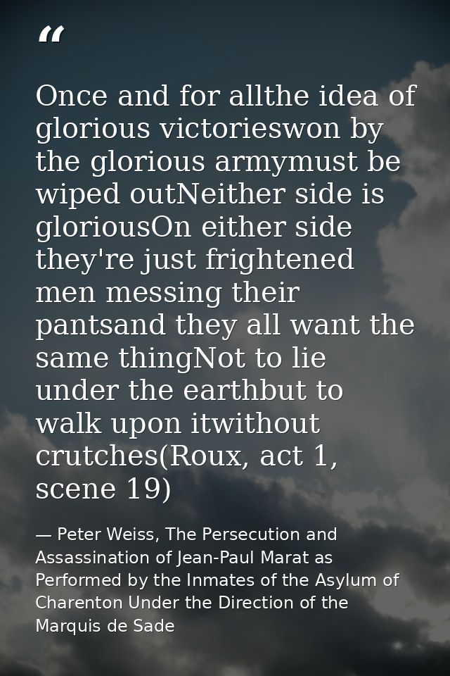 Once and for allthe idea of glorious victorieswon by the glorious armymust be wiped outNeither side is gloriousOn either — Peter Weiss, The Persecution and Assassination of Jean-Paul Marat as Performed by the Inmates of the Asylum of Charenton Under the Direction of the Marquis de Sade