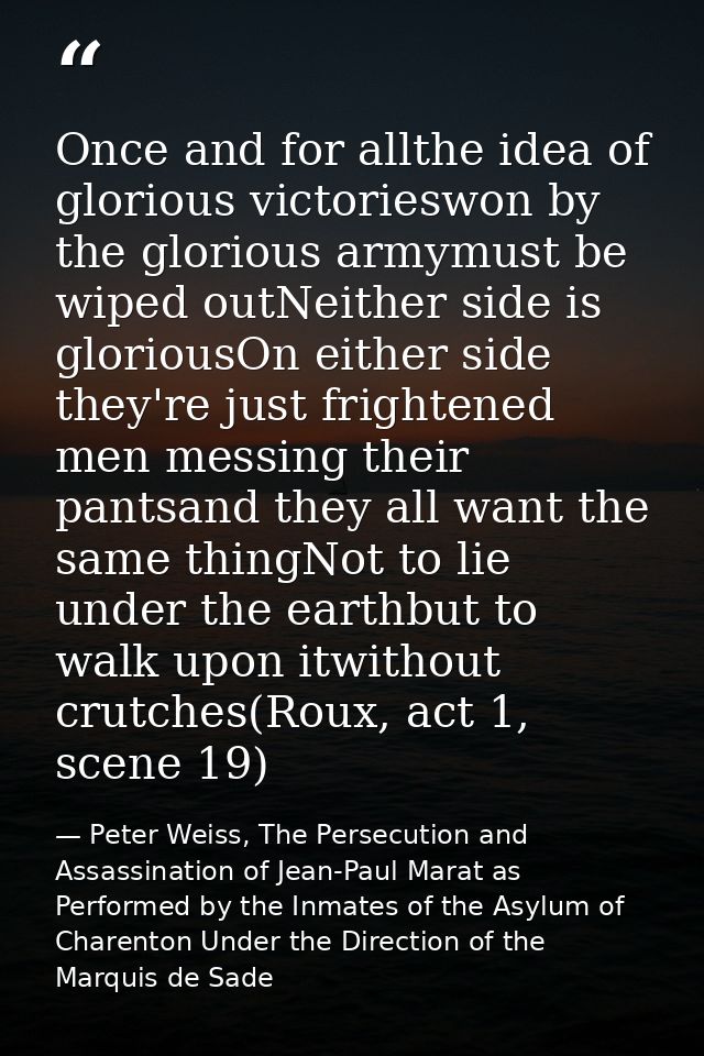 Once and for allthe idea of glorious victorieswon by the glorious armymust be wiped outNeither side is gloriousOn either — Peter Weiss, The Persecution and Assassination of Jean-Paul Marat as Performed by the Inmates of the Asylum of Charenton Under the Direction of the Marquis de Sade
