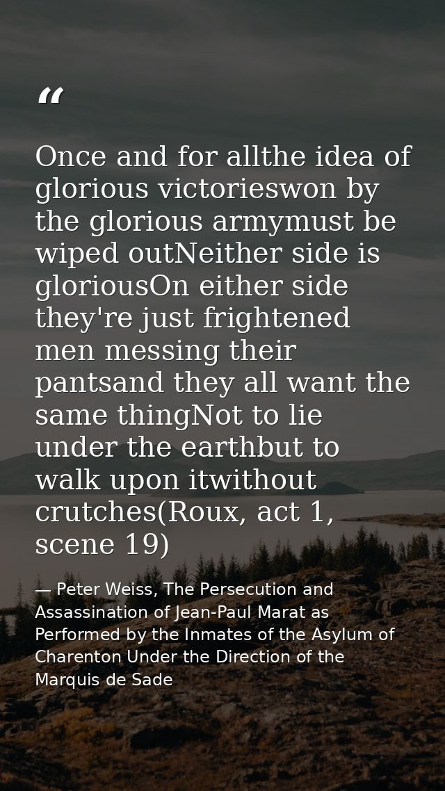 Once and for allthe idea of glorious victorieswon by the glorious armymust be wiped outNeither side is gloriousOn either — Peter Weiss, The Persecution and Assassination of Jean-Paul Marat as Performed by the Inmates of the Asylum of Charenton Under the Direction of the Marquis de Sade