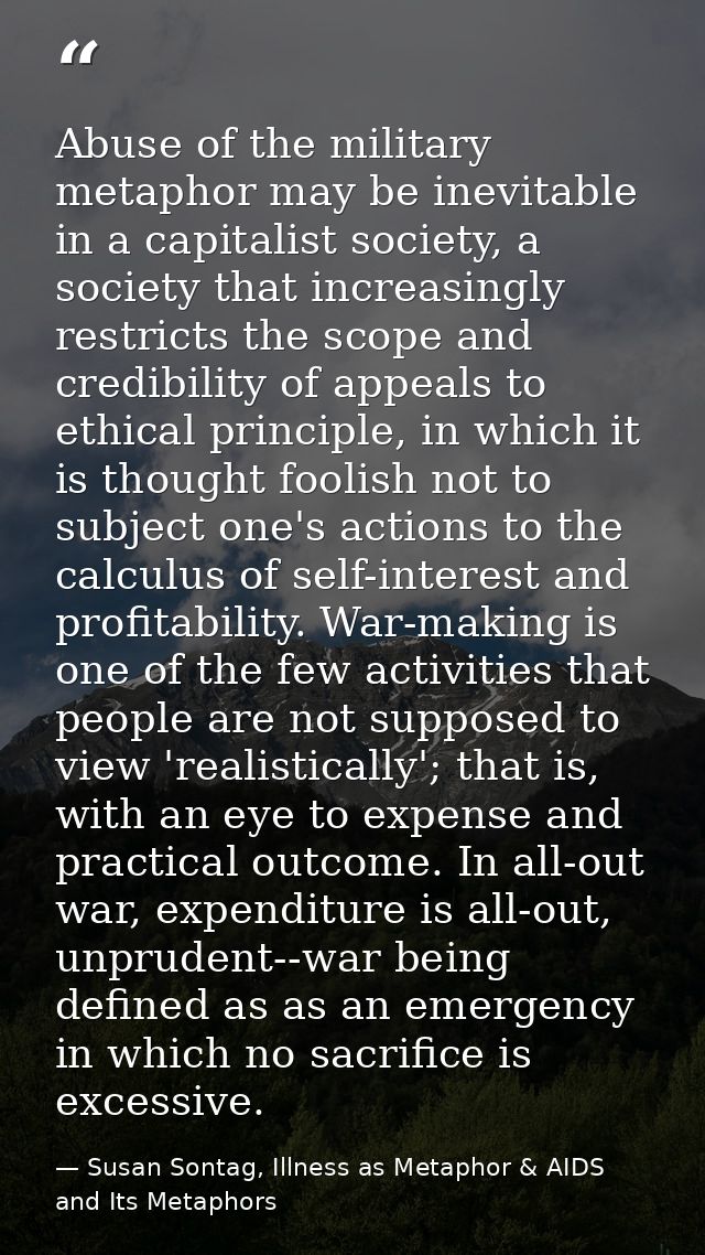 Abuse of the military metaphor may be inevitable in a capitalist society, a society that increasingly restricts the scop — Susan Sontag, Illness as Metaphor & AIDS and Its Metaphors