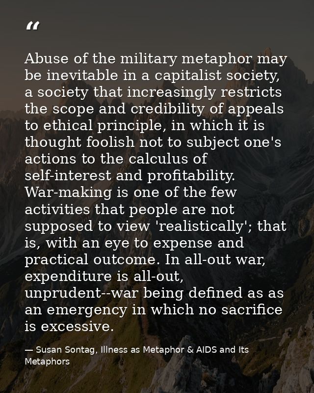 Abuse of the military metaphor may be inevitable in a capitalist society, a society that increasingly restricts the scop — Susan Sontag, Illness as Metaphor & AIDS and Its Metaphors