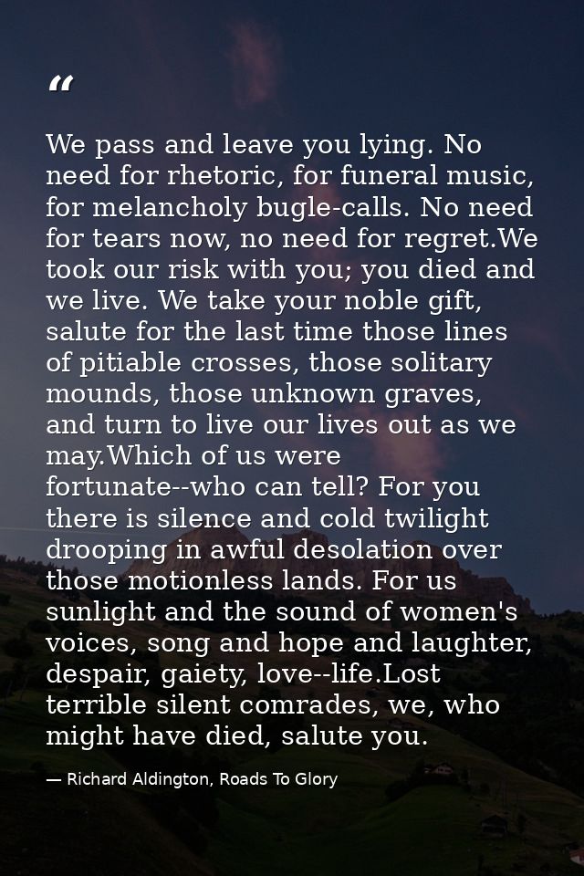 We pass and leave you lying. No need for rhetoric, for funeral music, for melancholy bugle-calls. No need for tears now, — Richard Aldington, Roads To Glory