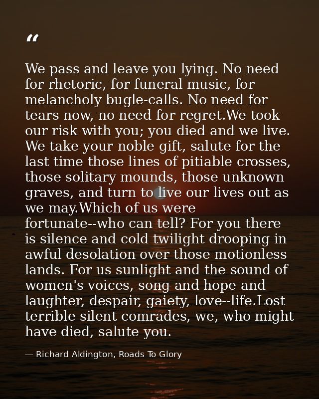We pass and leave you lying. No need for rhetoric, for funeral music, for melancholy bugle-calls. No need for tears now, — Richard Aldington, Roads To Glory