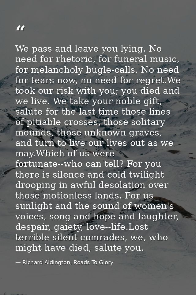 We pass and leave you lying. No need for rhetoric, for funeral music, for melancholy bugle-calls. No need for tears now, — Richard Aldington, Roads To Glory