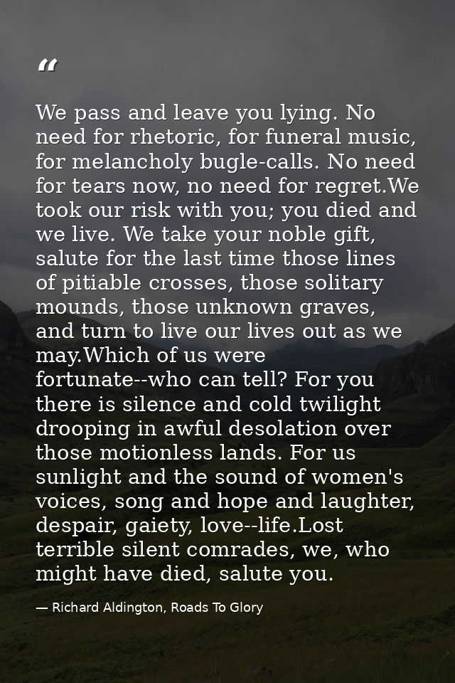 We pass and leave you lying. No need for rhetoric, for funeral music, for melancholy bugle-calls. No need for tears now, — Richard Aldington, Roads To Glory
