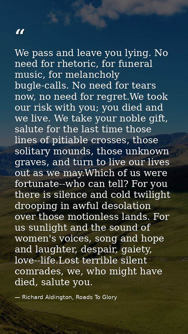 We pass and leave you lying. No need for rhetoric, for funeral music, for melancholy bugle-calls. No need for tears now, — Richard Aldington, Roads To Glory