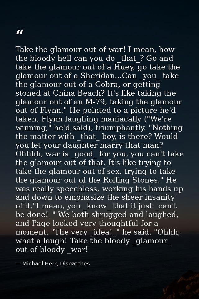 Take the glamour out of war! I mean, how the bloody hell can you do _that_? Go and take the glamour out of a Huey, go ta — Michael Herr, Dispatches