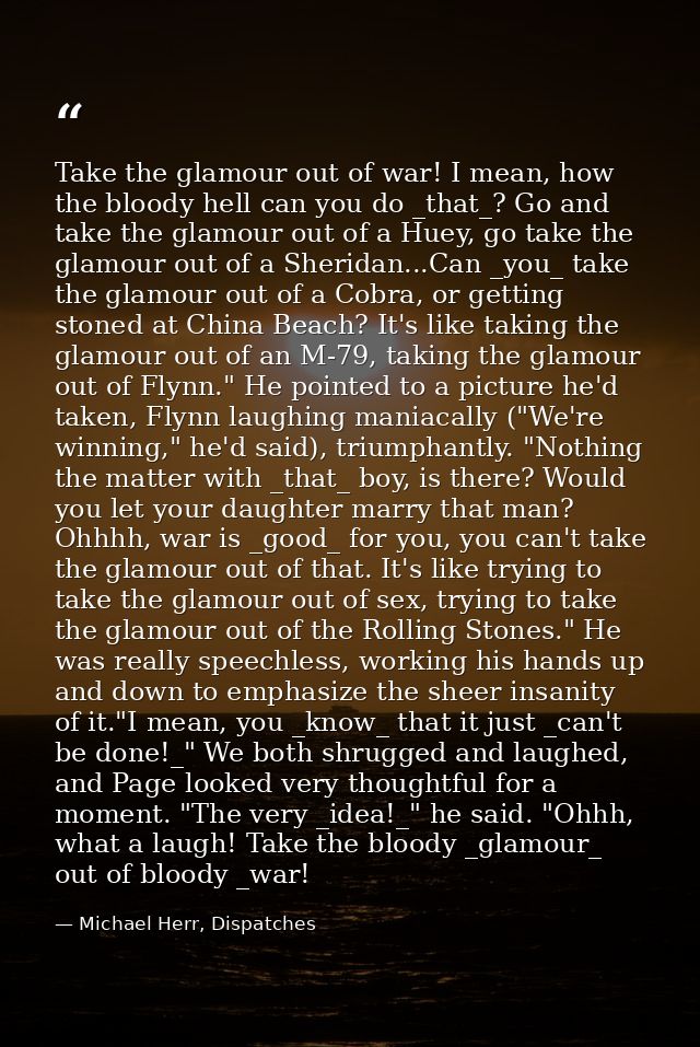 Take the glamour out of war! I mean, how the bloody hell can you do _that_? Go and take the glamour out of a Huey, go ta — Michael Herr, Dispatches