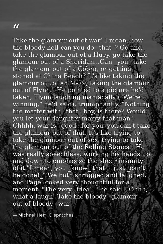Take the glamour out of war! I mean, how the bloody hell can you do _that_? Go and take the glamour out of a Huey, go ta — Michael Herr, Dispatches