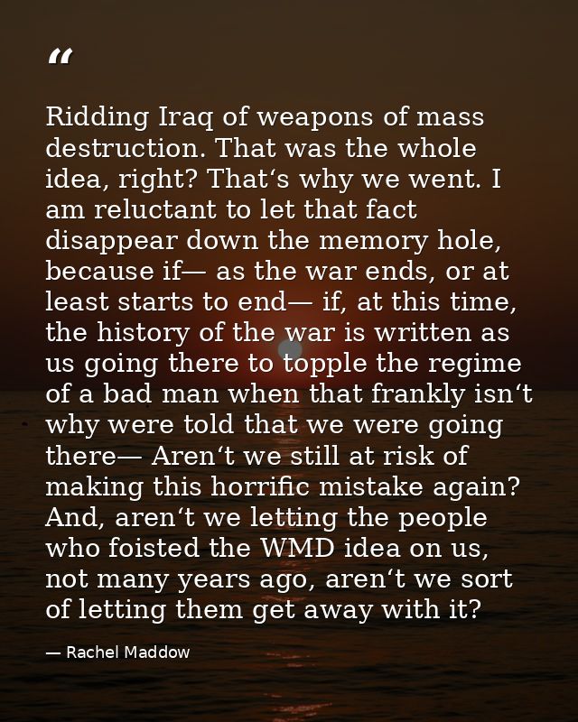 Ridding Iraq of weapons of mass destruction. That was the whole idea, right? That‘s why we went. I am reluctant to let t — Rachel Maddow
