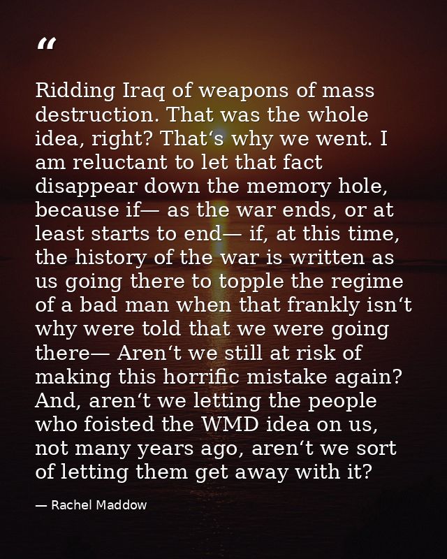 Ridding Iraq of weapons of mass destruction. That was the whole idea, right? That‘s why we went. I am reluctant to let t — Rachel Maddow