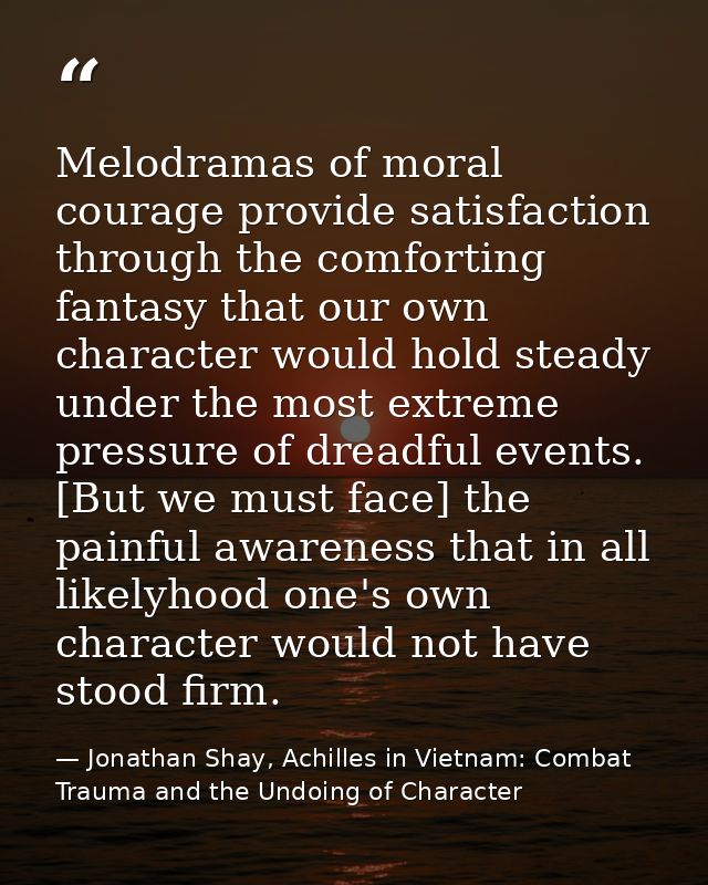 Melodramas of moral courage provide satisfaction through the comforting fantasy that our own character would hold steady — Jonathan Shay, Achilles in Vietnam: Combat Trauma and the Undoing of Character