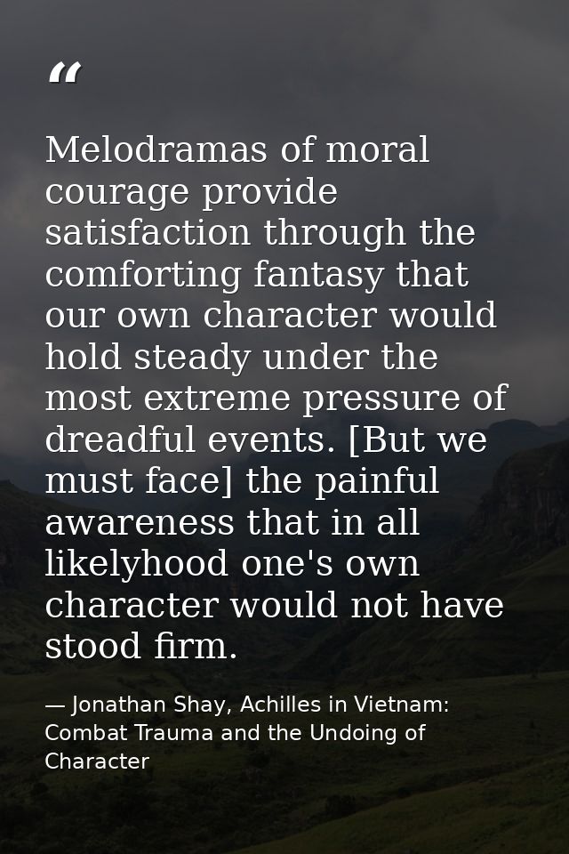 Melodramas of moral courage provide satisfaction through the comforting fantasy that our own character would hold steady — Jonathan Shay, Achilles in Vietnam: Combat Trauma and the Undoing of Character
