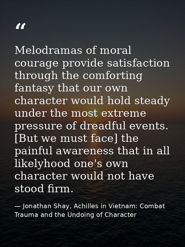 Melodramas of moral courage provide satisfaction through the comforting fantasy that our own character would hold steady — Jonathan Shay, Achilles in Vietnam: Combat Trauma and the Undoing of Character
