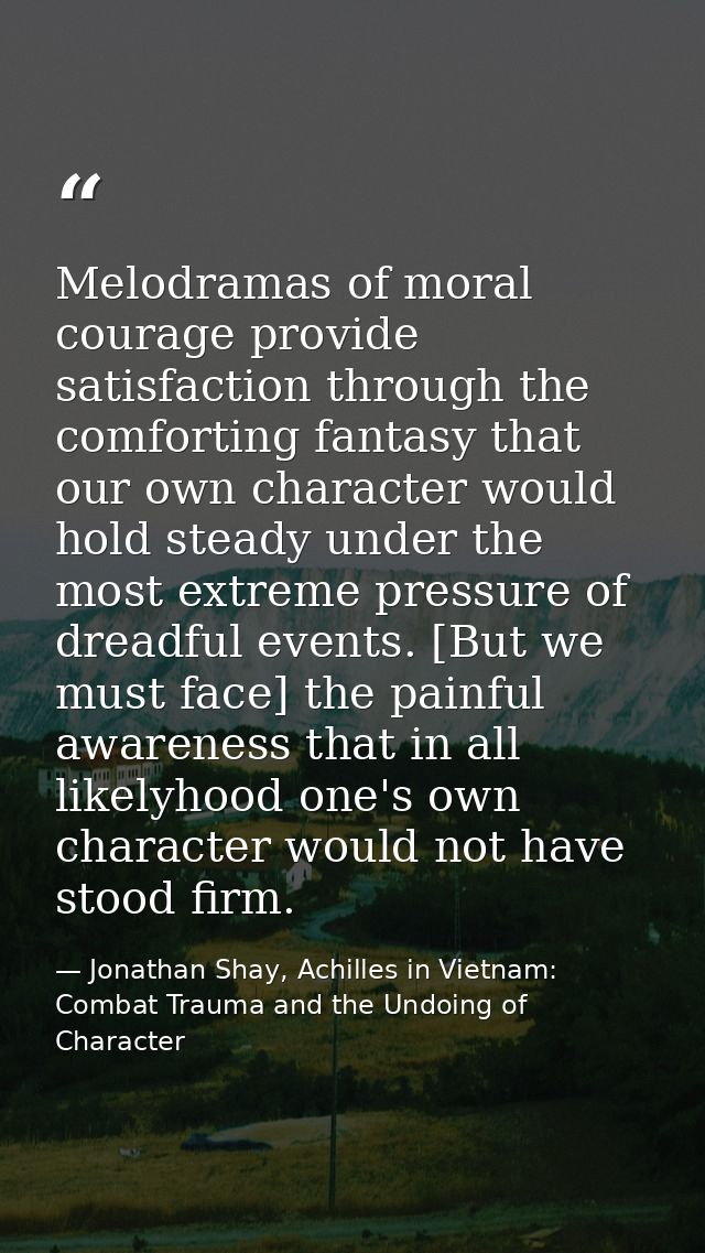 Melodramas of moral courage provide satisfaction through the comforting fantasy that our own character would hold steady — Jonathan Shay, Achilles in Vietnam: Combat Trauma and the Undoing of Character