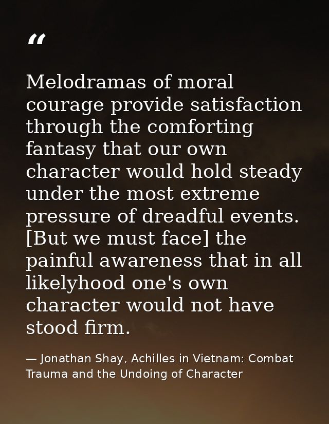 Melodramas of moral courage provide satisfaction through the comforting fantasy that our own character would hold steady — Jonathan Shay, Achilles in Vietnam: Combat Trauma and the Undoing of Character