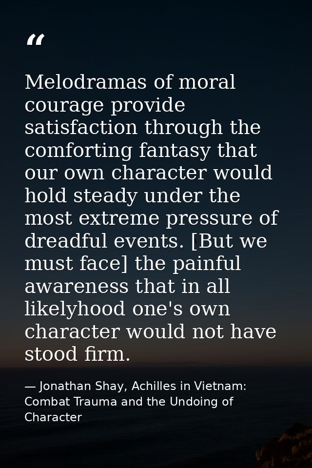 Melodramas of moral courage provide satisfaction through the comforting fantasy that our own character would hold steady — Jonathan Shay, Achilles in Vietnam: Combat Trauma and the Undoing of Character