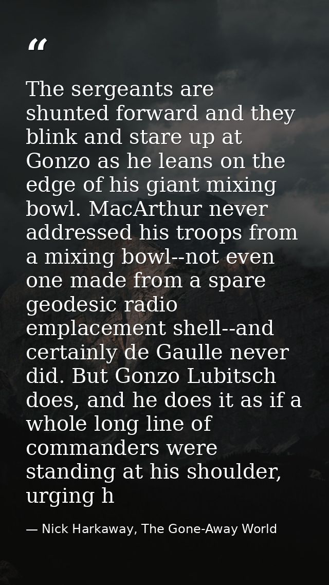 The sergeants are shunted forward and they blink and stare up at Gonzo as he leans on the edge of his giant mixing bowl. — Nick Harkaway, The Gone-Away World