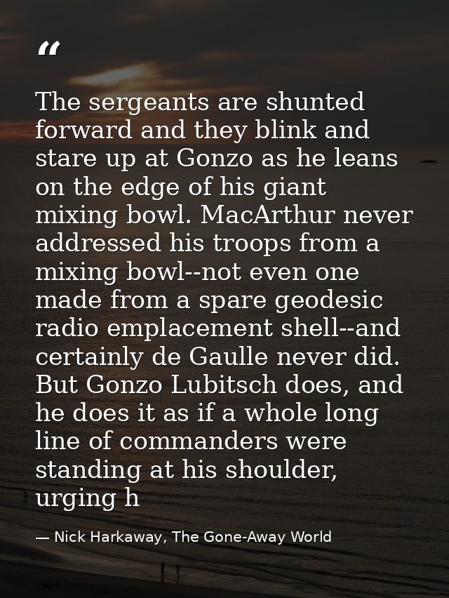 The sergeants are shunted forward and they blink and stare up at Gonzo as he leans on the edge of his giant mixing bowl. — Nick Harkaway, The Gone-Away World
