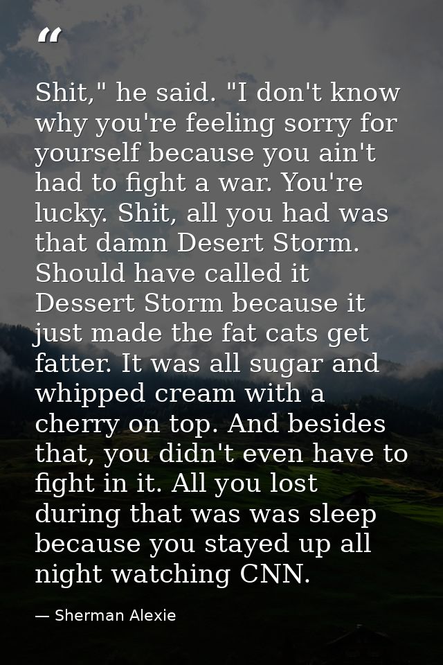 Shit," he said. "I don't know why you're feeling sorry for yourself because you ain't had to fight a war. You're lucky.  — Sherman Alexie