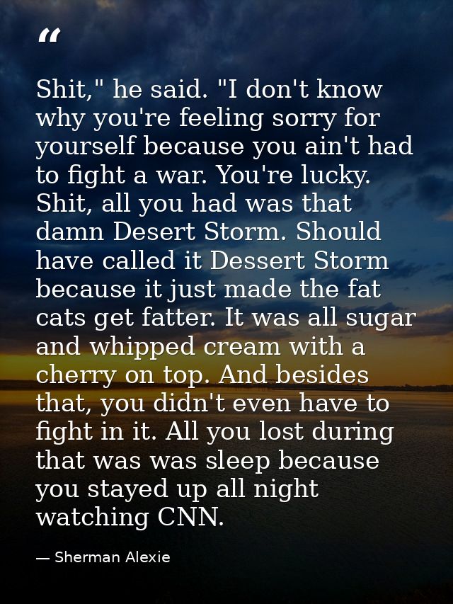 Shit," he said. "I don't know why you're feeling sorry for yourself because you ain't had to fight a war. You're lucky.  — Sherman Alexie