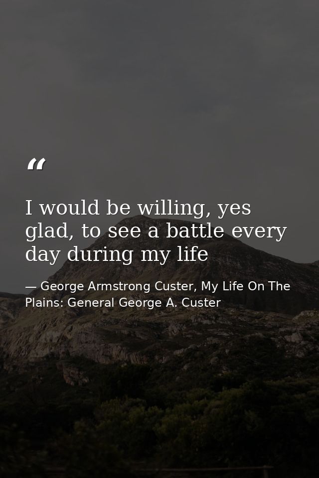 I would be willing, yes glad, to see a battle every day during my life — George Armstrong Custer, My Life On The Plains: General George A. Custer
