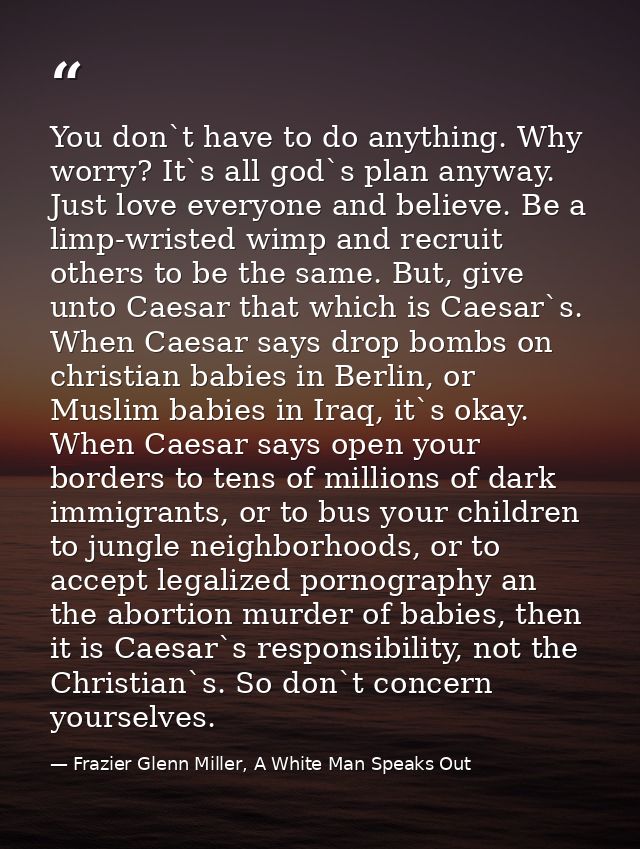 You don`t have to do anything. Why worry? It`s all god`s plan anyway. Just love everyone and believe. Be a limp-wristed  — Frazier Glenn Miller, A White Man Speaks Out