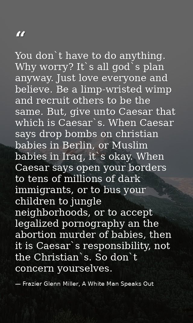 You don`t have to do anything. Why worry? It`s all god`s plan anyway. Just love everyone and believe. Be a limp-wristed  — Frazier Glenn Miller, A White Man Speaks Out