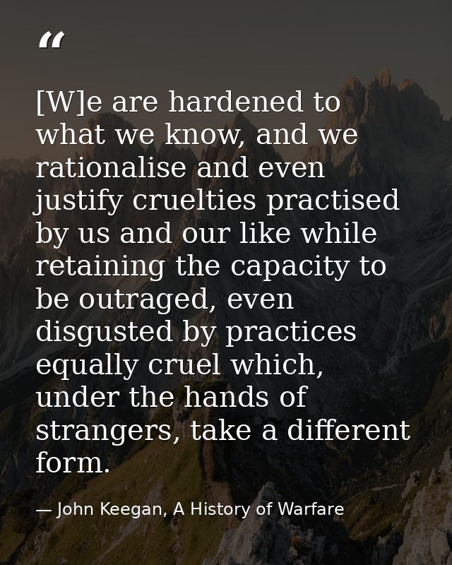 [W]e are hardened to what we know, and we rationalise and even justify cruelties practised by us and our like while reta — John Keegan, A History of Warfare