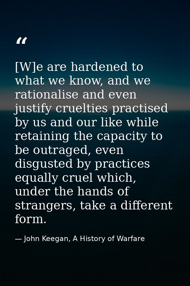 [W]e are hardened to what we know, and we rationalise and even justify cruelties practised by us and our like while reta — John Keegan, A History of Warfare