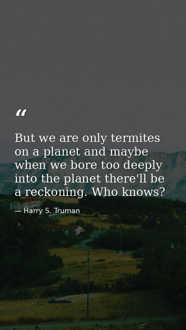 But we are only termites on a planet and maybe when we bore too deeply into the planet there'll be a reckoning. Who know — Harry S. Truman