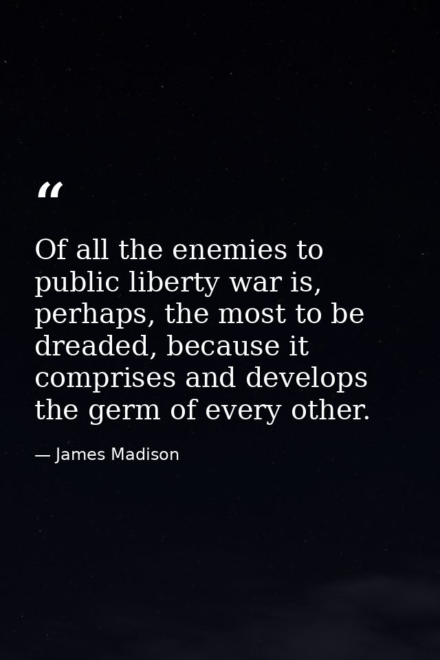 Of all the enemies to public liberty war is, perhaps, the most to be dreaded, because it comprises and develops the germ — James Madison