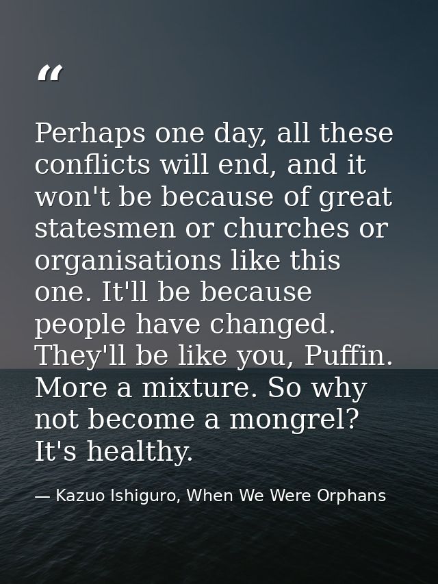 Perhaps one day, all these conflicts will end, and it won't be because of great statesmen or churches or organisations l — Kazuo Ishiguro, When We Were Orphans