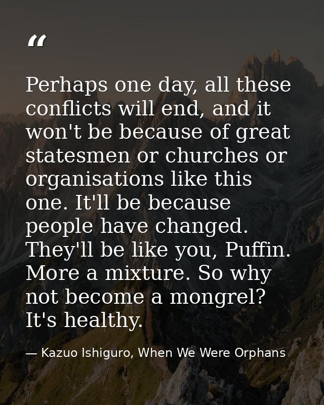 Perhaps one day, all these conflicts will end, and it won't be because of great statesmen or churches or organisations l — Kazuo Ishiguro, When We Were Orphans