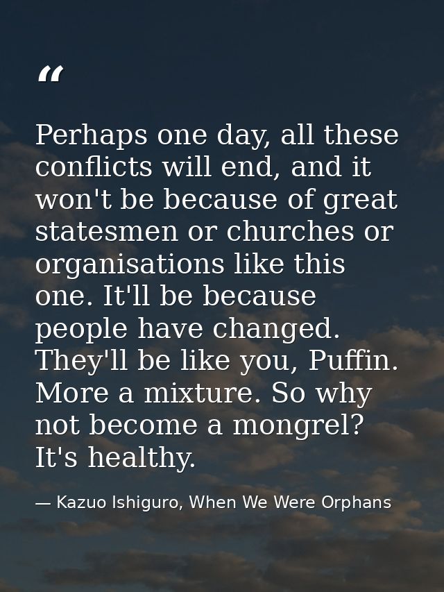 Perhaps one day, all these conflicts will end, and it won't be because of great statesmen or churches or organisations l — Kazuo Ishiguro, When We Were Orphans