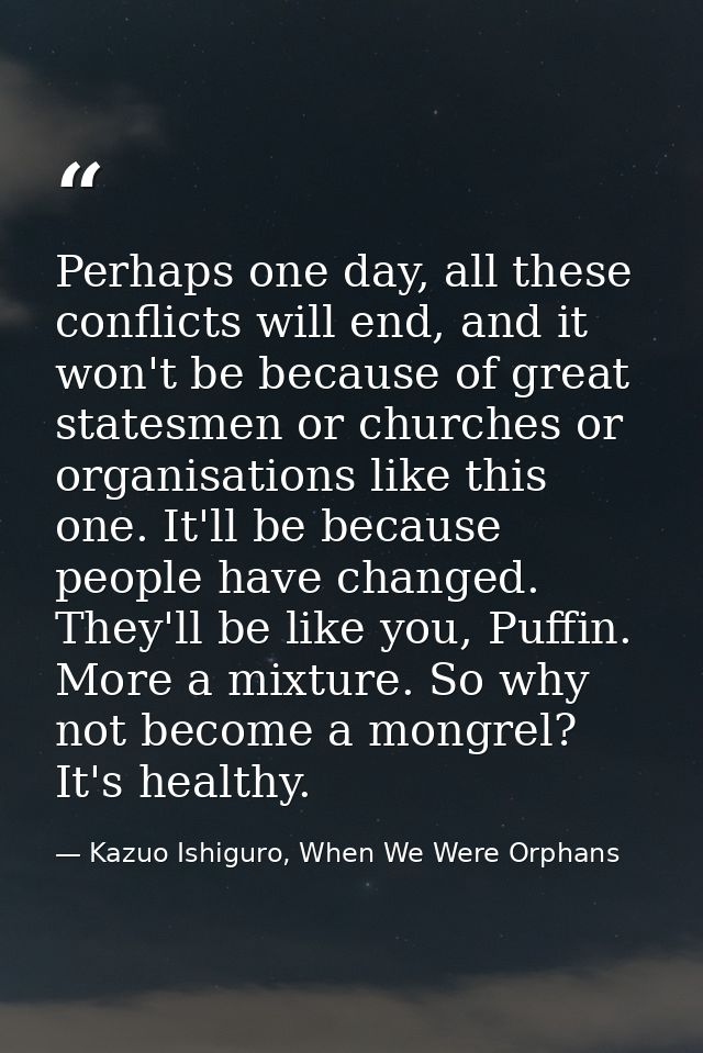 Perhaps one day, all these conflicts will end, and it won't be because of great statesmen or churches or organisations l — Kazuo Ishiguro, When We Were Orphans