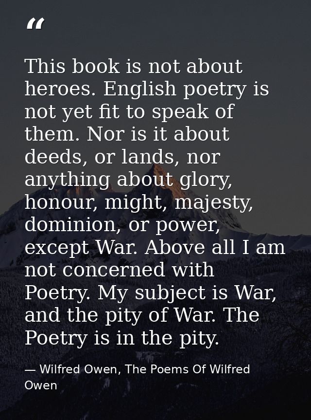 This book is not about heroes. English poetry is not yet fit to speak of them. Nor is it about deeds, or lands, nor anyt — Wilfred Owen, The Poems Of Wilfred Owen